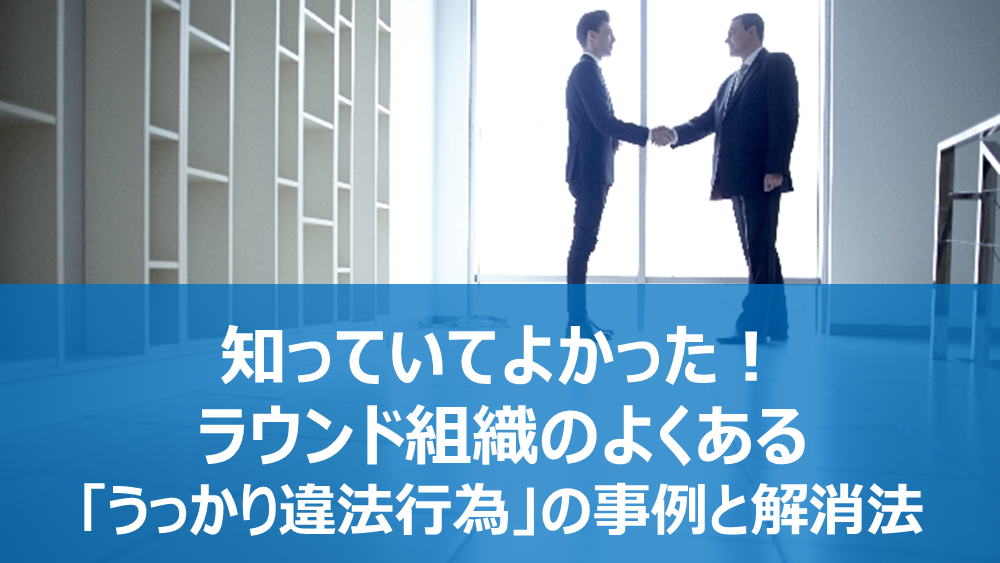 知っていてよかった!ラウンド組織のよくある「うっかり違法行為」の事例と解消法